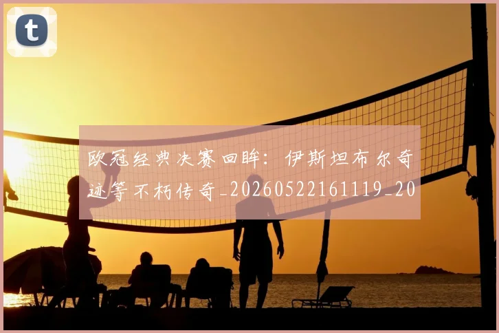 欧冠经典决赛回眸：伊斯坦布尔奇迹等不朽传奇_20260522161119_20260707151604_20260801164700