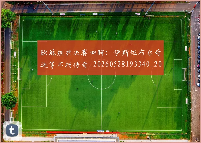 欧冠经典决赛回眸：伊斯坦布尔奇迹等不朽传奇_20260528193340_20260801164703