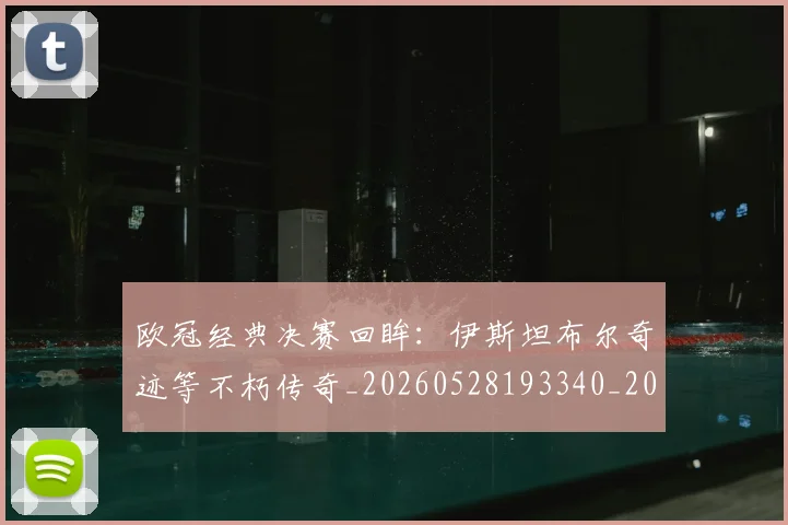 欧冠经典决赛回眸：伊斯坦布尔奇迹等不朽传奇_20260528193340_20260801164703