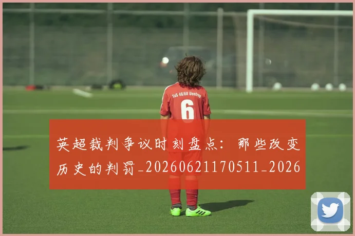 英超裁判争议时刻盘点：那些改变历史的判罚_20260621170511_20260710005907_20260803145822